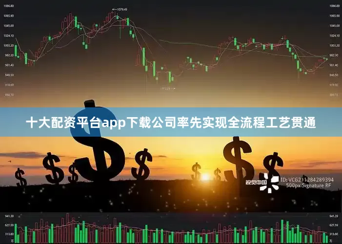 十大配资平台app下载公司率先实现全流程工艺贯通