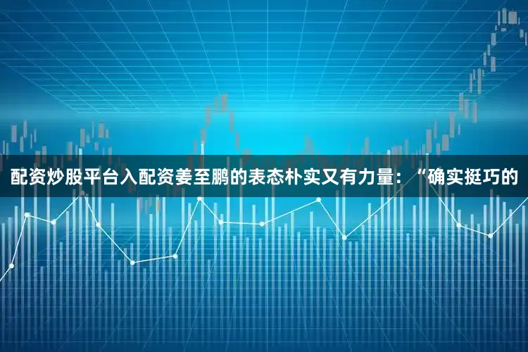 配资炒股平台入配资姜至鹏的表态朴实又有力量:“确实挺巧的