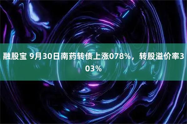 融股宝 9月30日南药转债上涨078%，转股溢价率303%