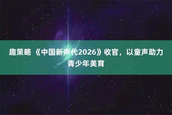 趣策略 《中国新声代2026》收官，以童声助力青少年美育