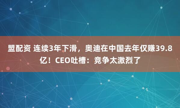 盟配资 连续3年下滑，奥迪在中国去年仅赚39.8亿！CEO吐槽：竞争太激烈了