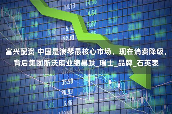 富兴配资 中国是浪琴最核心市场，现在消费降级，背后集团斯沃琪业绩暴跌_瑞士_品牌_石英表