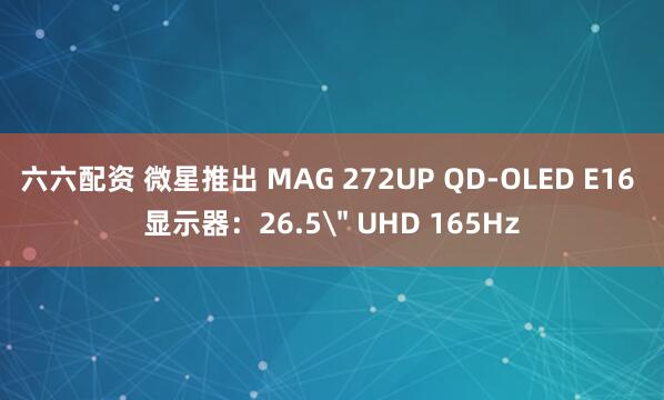 六六配资 微星推出 MAG 272UP QD-OLED E16 显示器：26.5＂ UHD 165Hz