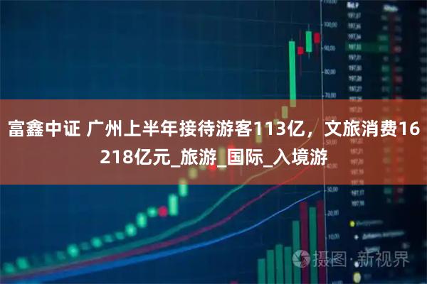 富鑫中证 广州上半年接待游客113亿，文旅消费16218亿元_旅游_国际_入境游