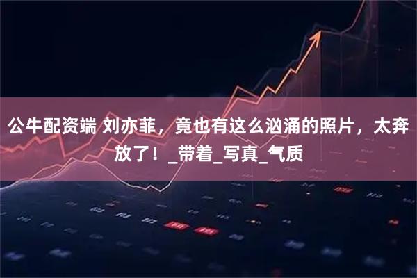 公牛配资端 刘亦菲，竟也有这么汹涌的照片，太奔放了！_带着_写真_气质