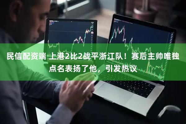 民信配资端 上港2比2战平浙江队！赛后主帅唯独点名表扬了他，引发热议