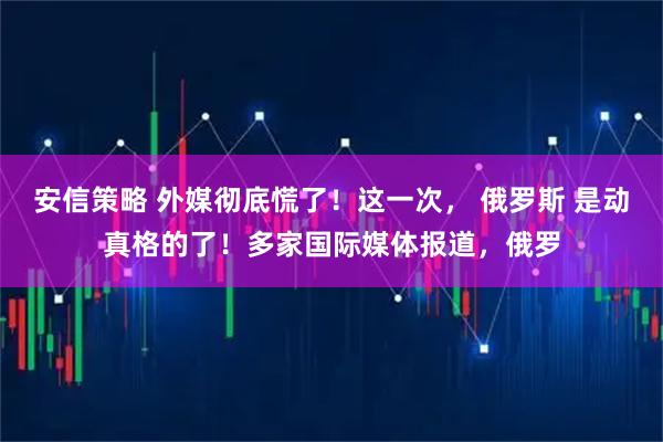 安信策略 外媒彻底慌了！这一次， 俄罗斯 是动真格的了！多家国际媒体报道，俄罗