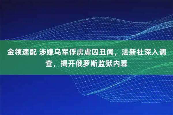 金领速配 涉嫌乌军俘虏虐囚丑闻，法新社深入调查，揭开俄罗斯监狱内幕