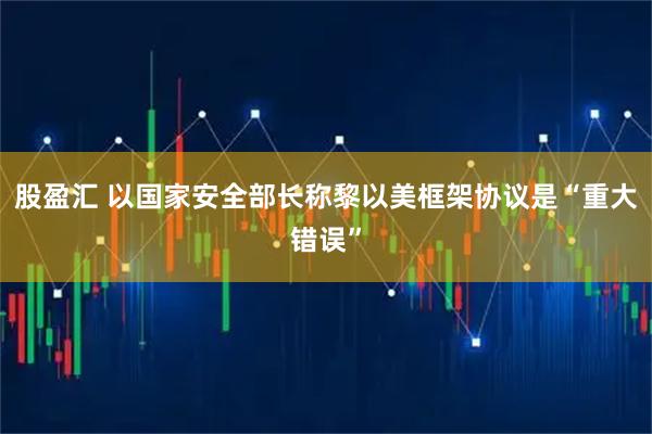 股盈汇 以国家安全部长称黎以美框架协议是“重大错误”