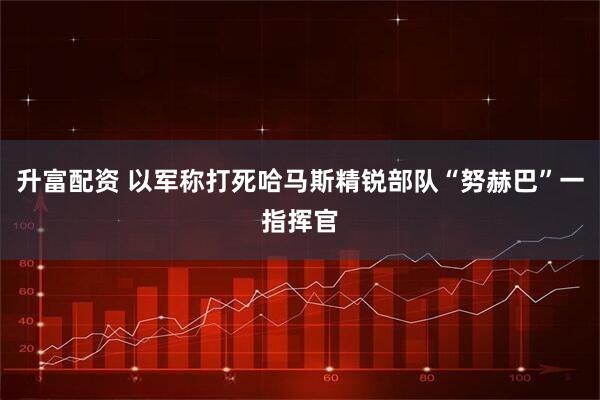 升富配资 以军称打死哈马斯精锐部队“努赫巴”一指挥官