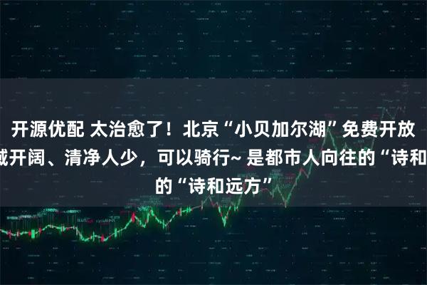 开源优配 太治愈了！北京“小贝加尔湖”免费开放，水域开阔、清净人少，可以骑行~ 是都市人向往的“诗和远方”