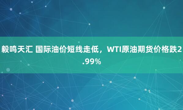 毅鸣天汇 国际油价短线走低，WTI原油期货价格跌2.99%