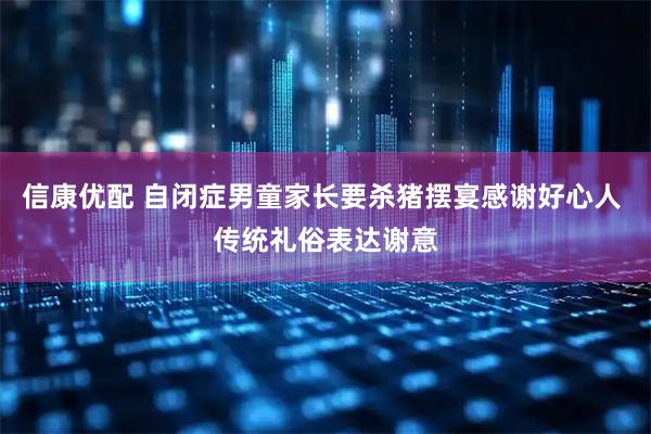 信康优配 自闭症男童家长要杀猪摆宴感谢好心人 传统礼俗表达谢意