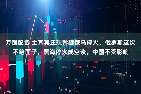 万银配资 土耳其还想斡旋俄乌停火，俄罗斯这次不给面子，黑海停火成空谈，中国不受影响