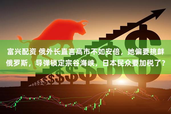 富兴配资 俄外长直言高市不如安倍，她偏要挑衅俄罗斯，导弹锁定宗谷海峡，日本民众要加税了？