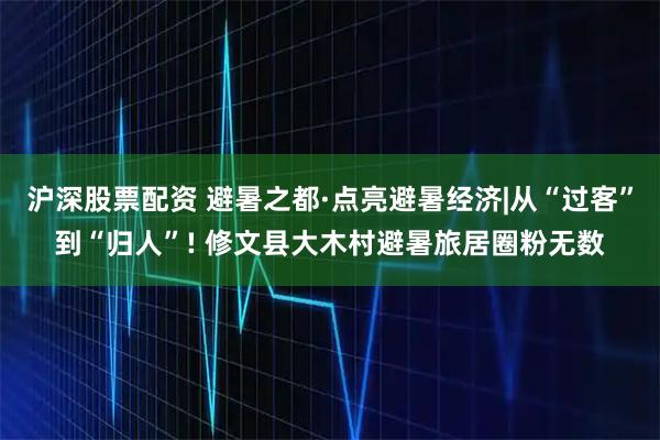 沪深股票配资 避暑之都·点亮避暑经济|从“过客”到“归人”! 修文县大木村避暑旅居圈粉无数